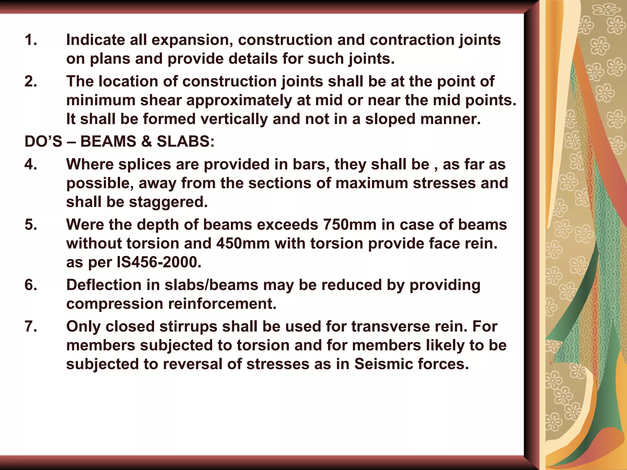 Indicate all expansion, construction and contraction joints on plans and provide details for such joints. The location of construction joints shall be at the point of minimum shear approximately at mid or near the mid points. It shall be formed vertically and not in a sloped manner. DO’S – BEAMS & SLABS: Where splices are provided in bars, they shall be , as far as possible, away from the sections of maximum stresses and shall be staggered. Were the depth of beams exceeds 750mm in case of beams without torsion and 450mm with torsion provide face rein. as per IS456-2000. Deflection in slabs/beams may be reduced by providing compression reinforcement. Only closed stirrups shall be used for transverse rein. For members subjected to torsion and for members likely to be subjected to reversal of stresses as in Seismic forces. 