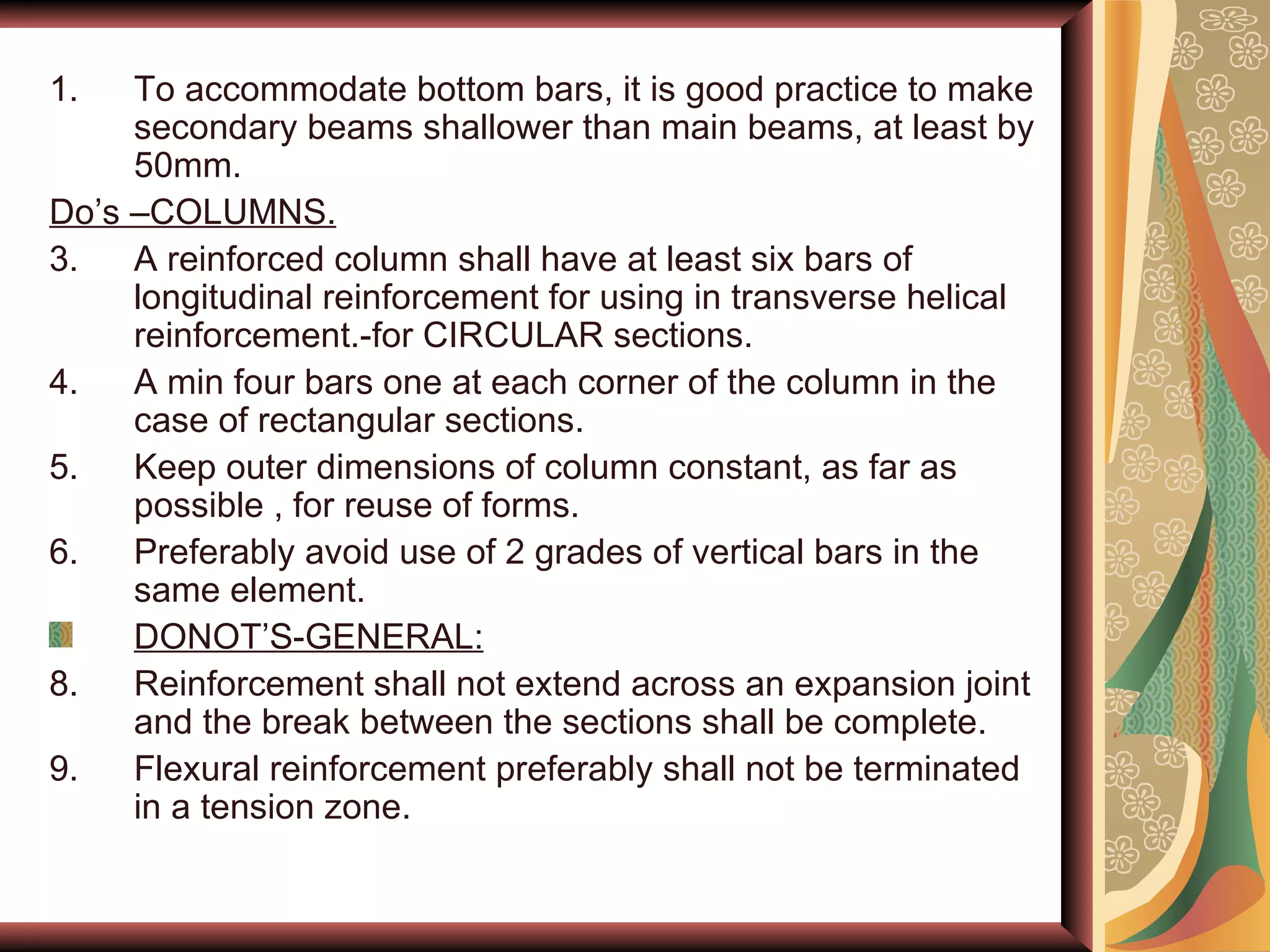 To accommodate bottom bars, it is good practice to make secondary beams shallower than main beams, at least by 50mm. Do’s –COLUMNS. A reinforced column shall have at least six bars of longitudinal reinforcement for using in transverse helical reinforcement.-for CIRCULAR sections. A min four bars one at each corner of the column in the case of rectangular sections. Keep outer dimensions of column constant, as far as possible , for reuse of forms. Preferably avoid use of 2 grades of vertical bars in the same element. DONOT’S-GENERAL: Reinforcement shall not extend across an expansion joint and the break between the sections shall be complete. Flexural reinforcement preferably shall not be terminated in a tension zone. 