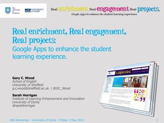 Real enrichment, Real engagement,
Real projects:
Google Apps to enhance the student
learning experience.
Gary C. Wood
School of English
University of Sheffield
g.c.wood@sheffield.ac.uk | @GC_Wood
Sarah Horrigan
Institute of Learning Enhancement and Innovation
University of Derby
@sarahhorrigan
HEA Workshop – University of Derby – Friday, 3 May 2013 1
 