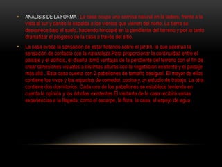 •   ANALISIS DE LA FORMA : La casa ocupa una cornisa natural en la ladera, frente a la
    vista al sur y dando la espalda a los vientos que vienen del norte. La tierra se
    desvanece bajo el suelo, haciendo hincapié en la pendiente del terreno y por lo tanto
    dramatizar el progreso de la casa a través del sitio.
•   La casa evoca la sensación de estar flotando sobre el jardín, lo que acentúa la
    sensación de contacto con la naturaleza.Para proporcionar la continuidad entre el
    paisaje y el edificio, el diseño tomó ventajas de la pendiente del terreno con el fin de
    crear conexiones visuales a distintas alturas con la vegetación existente y el paisaje
    más allá . Esta casa cuenta con 2 pabellones de tamaño desigual. El mayor de ellos
    contiene los vivos y los espacios de comedor, cocina y un estudio de trabajo. La otra
    contiene dos dormitorios. Cada uno de los pabellones se establece teniendo en
    cuenta la opinión y los árboles existentes.El visitante de la casa recibirá varias
    experiencias a la llegada, como el escarpe, la flora, la casa, el espejo de agua
 