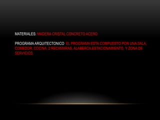 MATERIALES: MADERA CRISTAL CONCRETO ACERO

PROGRAMA ARQUITECTONICO EL PROGRAMA ESTA COMPUESTO POR UNA SALA,
COMEDOR, COCINA, 2 RECAMARAS, ALABERCA,ESTACIONAMIENTO, Y ZONA DE
SERVICIOS.
 
