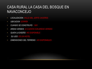 CASA RURAL LA CASA DEL BOSQUE EN
NAVACONCEJO
•   LOCALIZACION :VALLE DEL JERTE CACERES
•   UBICAZION :ESPAÑA
•   CUANDO SE CONSTRUYO : 1961
•   AREAS VERDES :SI CUENTA CON AREAS VERDES
•   QUIEN LA DISEÑO :NO DISPONIBLE
•   SU USO: ES UN HOTEL
•   DIMENSIONES DEL TERRENO : NO DISPONIBLES
 