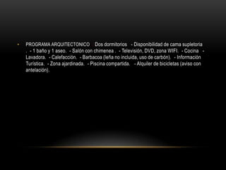 •   PROGRAMA ARQUITECTONICO : Dos dormitorios  - Disponibilidad de cama supletoria
    . - 1 baño y 1 aseo. - Salón con chimenea . - Televisión, DVD, zona WIFI. - Cocina  -
    Lavadora. - Calefacción. - Barbacoa (leña no incluida, uso de carbón). - Información
    Turística. - Zona ajardinada. - Piscina compartida.  - Alquiler de bicicletas (aviso con
    antelación).
 