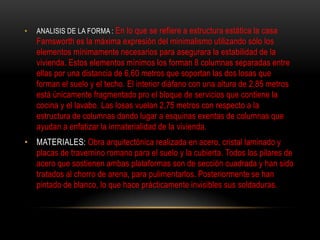•   ANALISIS DE LA FORMA : En lo que se refiere a estructura estática la casa
    Farnsworth es la máxima expresión del minimalismo utilizando sólo los
    elementos mínimamente necesarios para asegurara la estabilidad de la
    vivienda. Estos elementos mínimos los forman 8 columnas separadas entre
    ellas por una distancia de 6,60 metros que soportan las dos losas que
    forman el suelo y el techo. El interior diáfano con una altura de 2,85 metros
    está únicamente fragmentado pro el bloque de servicios que contiene la
    cocina y el lavabo. Las losas vuelan 2,75 metros con respecto a la
    estructura de columnas dando lugar a esquinas exentas de columnas que
    ayudan a enfatizar la inmaterialidad de la vivienda.
• MATERIALES: Obra arquitectónica realizada en acero, cristal laminado y
  placas de travernino romano para el suelo y la cubierta. Todos los pilares de
  acero que sostienen ambas plataformas son de sección cuadrada y han sido
  tratados al chorro de arena, para pulimentarlos. Posteriormente se han
  pintado de blanco, lo que hace prácticamente invisibles sus soldaduras.
 
