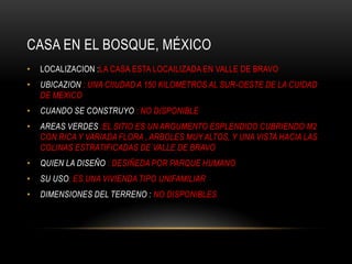 CASA EN EL BOSQUE, MÉXICO
•   LOCALIZACION :LA CASA ESTA LOCAILIZADA EN VALLE DE BRAVO
•   UBICAZION : UNA CIIUDAD A 150 KILOMETROS AL SUR-OESTE DE LA CUIDAD
    DE MEXICO
•   CUANDO SE CONSTRUYO : NO DISPONIBLE
•   AREAS VERDES :EL SITIO ES UN ARGUMENTO ESPLENDIDO CUBRIENDO M2
    CON RICA Y VARIADA FLORA , ARBOLES MUY ALTOS, Y UNA VISTA HACIA LAS
    COLINAS ESTRATIFICADAS DE VALLE DE BRAVO
•   QUIEN LA DISEÑO : DESIÑEDA POR PARQUE HUMANO
•   SU USO: ES UNA VIVIENDA TIPO UNIFAMILIAR
•   DIMENSIONES DEL TERRENO : NO DISPONIBLES
 