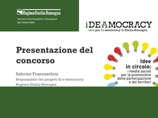 Servizio Comunicazione, Educazione
alla Sostenibilità
Presentazione del
concorso
Sabrina Franceschini
Responsabile dei progetti di e-democracy
Regione Emilia-Romagna
 