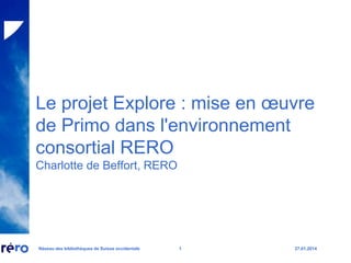 Le projet Explore : mise en œuvre
de Primo dans l'environnement
consortial RERO
Charlotte de Beffort, RERO

Réseau des bibliothèques de Suisse occidentale

1

27.01.2014

 