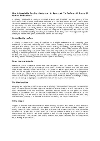 Hire A Reputable Roofing Contractor In Sunnyvale To Perform All Types Of
Roofing Applications
A Roofing Contractor in Sunnyvale is both certified and qualified. The first priority of the
contractors is to provide world-class services at a rate that works for you. The experts
understand that leaky or damaged roofs of any size or scale can lead to major disruption
of your daily life. The contractors also know how crucial it is to repair or replace the
leaks and cracks in a timely manner. They always work to ensure they do the job in the
right manner, preventing costly repairs or compound replacements to lurk on the
horizon. Residential roofing has always been their forte. They cover many pivotal aspects
of the job after holding the inspections. That’s the first step.
On residential roofing
A Roofing Contractor in Sunnyvale makes an in-depth performance in re-roofing your
structure. It includes standing and seam metal roofing, new constructions, wood
shingles, tile roofing, basic roof repairs, metal roofing, re-roofing, asphalt shingles, and
composition shingles. The roofing services also include roofs with narrow and steep
slopes, manufacturing of customizable alloy, and preparation and setup of gutter. Metal
roofing is another prominent feature of the companies. Metal has now become a very
trusted and popular component and mainstay in the gamut of roofing materials. You’ve
so many people choosing metal due to its style and durability.
Know the components
Metal can come in several types and multiple colors. You can shape metal roofs and
customize them as per your exact specifications or the buyer’s needs. You can also paint
them in any shade to enhance the look of your house. A Roofing Contractor in Sunnyvale
can provide all types of metal roofing. One of the most common types in this regard is
that which you obtain from aluminum. It has easy-to-install and lightweight features.
While aluminum is certainly durable and resistive in most conditions or settings, it may
still not stand up to egregious weather and calamities such as hurricanes.
The ideal roofing
Keeping the vagaries of nature in mind, a Roofing Contractor in Sunnyvale recommends
most homeowners in this city to go for aluminum metal roofing. It also has some of the
most affordable tools and materials. Another popular choice in the gamut of metal
roofing is galvanized iron. It’s also quite lightweight, very similar to aluminum. It can
stand up very well to heat or fire. It can also resist corrosion and rust. It’s also very
cost-efficient, making it is a smart choice for a durable, yet simple metal roof.
Using copper
Copper is another apt component for metal roofing systems. You need to know that it’s
one of the oldest and most trusted metals in the world. People have been using it for
many centuries now. However, with the avalanche of modern choices and advanced
applications, copper has slipped from its place as people replace it in favor of other
components and metals. The main reason is that it isn’t as lightweight or portable as
other materials. You can still find many historic and older churches and buildings that
have strong copper roofs.
 