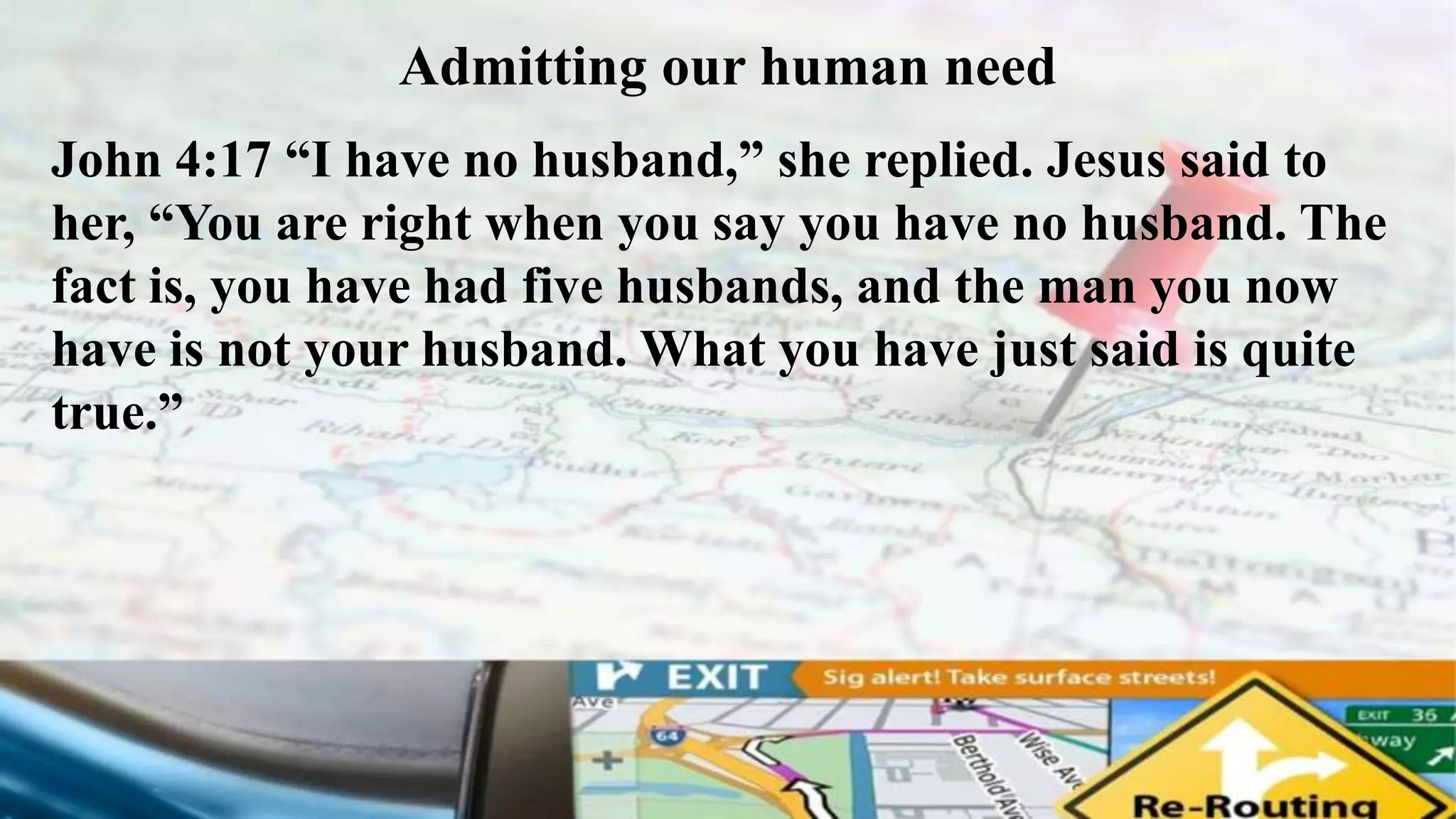 Admitting our human need
John 4:17 “I have no husband,” she replied. Jesus said to
her, “You are right when you say you have no husband. The
fact is, you have had five husbands, and the man you now
have is not your husband. What you have just said is quite
true.”
 