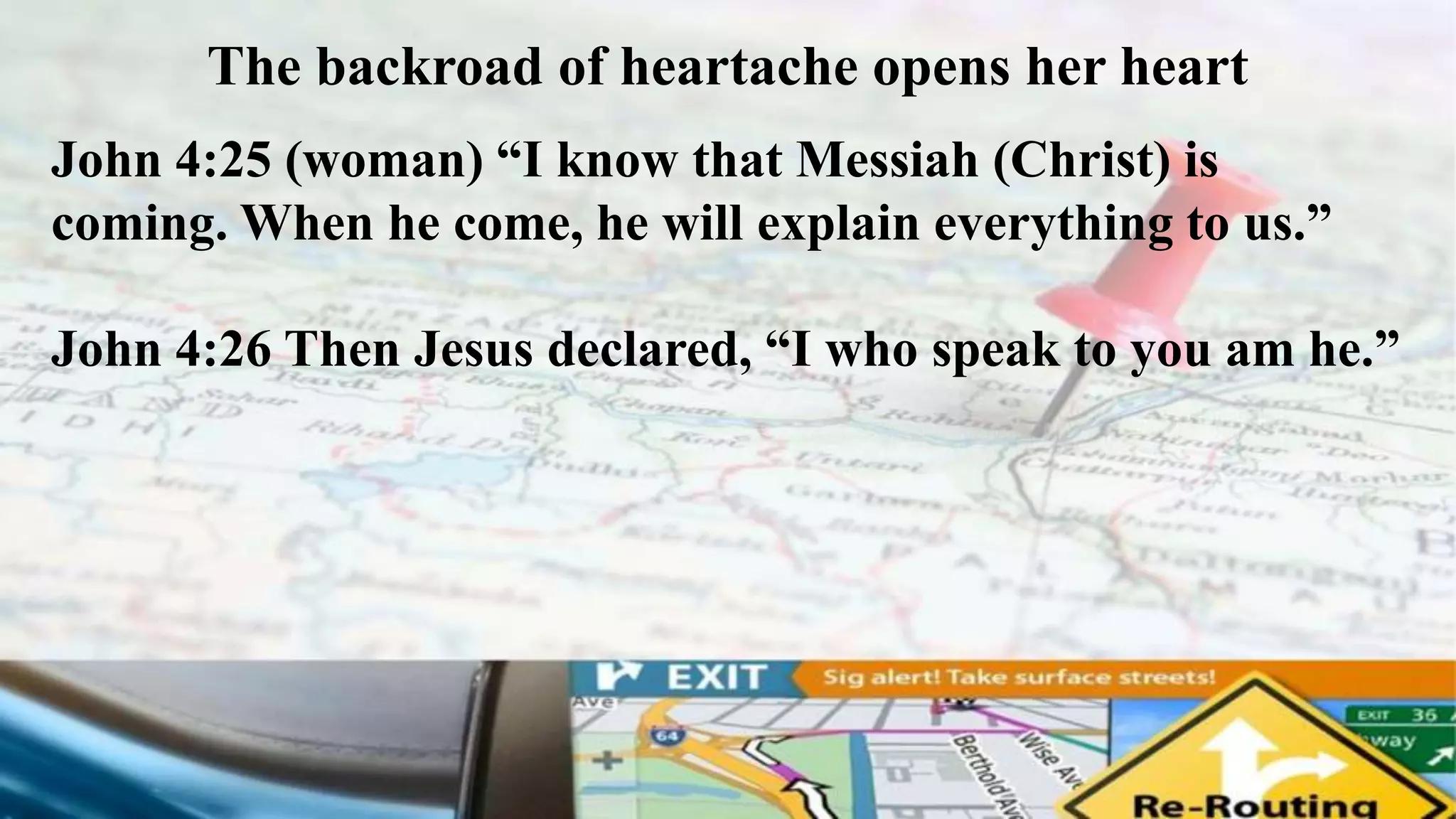 The backroad of heartache opens her heart
John 4:25 (woman) “I know that Messiah (Christ) is
coming. When he come, he will explain everything to us.”
John 4:26 Then Jesus declared, “I who speak to you am he.”
 