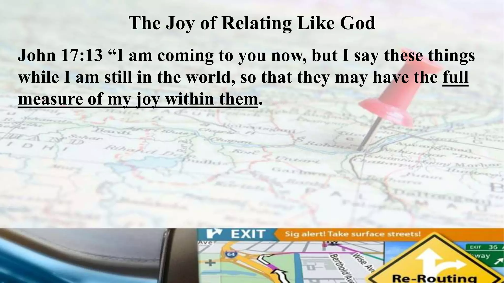 The Joy of Relating Like God
John 17:13 “I am coming to you now, but I say these things
while I am still in the world, so that they may have the full
measure of my joy within them.
 
