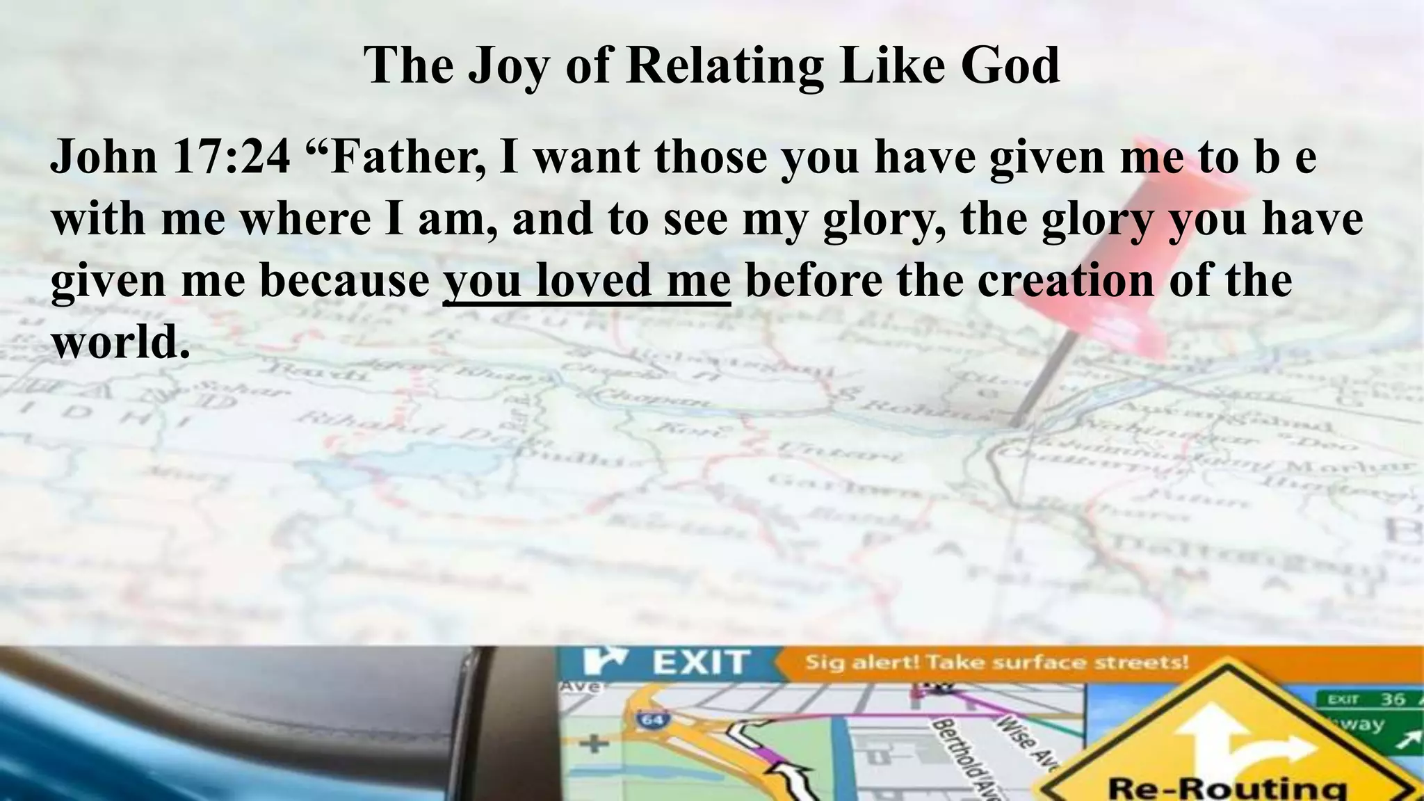 The Joy of Relating Like God
John 17:24 “Father, I want those you have given me to b e
with me where I am, and to see my glory, the glory you have
given me because you loved me before the creation of the
world.
 
