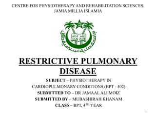 CENTRE FOR PHYSIOTHERAPY AND REHABILITATION SCIENCES,
JAMIA MILLIA ISLAMIA
RESTRICTIVE PULMONARY
DISEASE
SUBJECT – PHYSIOTHERAPY IN
CARDIOPULMONARY CONDITIONS (BPT - 402)
SUBMITTED TO – DR JAMAAL ALI MOIZ
SUBMITTED BY – MUBASHIRAH KHANAM
CLASS – BPT, 4TH YEAR
1
 