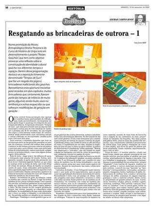 10     O REPÓRTER
                                                                                 HISTÓRIA
                                                                                                                                                        SÁBADO, 19 de setembro de 2009




                                                                                                                                     ADEMAR CAMPOS BINDÉ




     Resgatando as brincadeiras de outrora – 1
                                                                                                                                                                              Fotos: Acervo MADP
     Numa promoção do Museu
     Antropológico Diretor Pestana e do
     Curso de História da Unijuí está em
     desenvolvimento o projeto “Raízes
     Gaúchas” que tem como objetivo
               ,
     provocar uma reflexão sobre a
     constituição da identidade cultural
     gaúcha nos diferentes tempos e
     espaços. Dentro dessa programação
     destaca-se a exposição itinerante
     denominada “Tempos de Guri”    ,
     que faz um resgate dos jogos e                          Alguns brinquedos ainda não desapareceram
     brincadeiras tradicionais dos gaúchos.
     Aproveitamos esta oportuna iniciativa
     para recordar, em dois capítulos, muitas
     brincadeiras que, certamente, fizeram
     parte dos tempos de infância de muita
     gente, algumas ainda muito vivas na
     lembrança e outras esquecidas ou que                                                                                  Restos de ossos despertavam a criatividade da gurizada
     sofreram modificações de geração em
     geração


     O
             tema central dessa promoção não apenas
             se constitui numa oportunidade de reflexão,
             mas, muito provavelmente, vai despertar em
     muita gente boas e saudosas recordaçõrs de seus
     tempos de infância. A exposição itinerante “Tempos
     de Guri”, que está percorrendo seis escolas da rede
     municipal e outras seis da rede estadual de ensino      Modelos de pandorga e pipa
     até o próximo dia 26 de setembro, faz um resgate
     dos jogos e brincadeiras tradicionais de outrora,
     muitos ainda preservando suas estruturas iniciais       anças gaúchas dão a estes elementos, embora cada feitio       outro material, munida de duas tiras de borracha
     e outros sofrendo ou incorporando modificações          tenha uma denominação diferente. No Rio Grande do Sul         com a largura de um centímetro ou mais, propor-
     com o decorrer dos anos.                                esse nome genérico se dá a este brinquedo que consiste        cional ao tamanho da forquilha. Nas duas pontas
        Para reavivar a memória daqueles que hoje se         numa armação de varetas de taquara cobertas de papel.         dos galhos desta, atam-se duas das pontas das bor-
     incorporam entre os das gerações passadas ou para       A pandorga, presa a um cordão se eleva ao alto por força      rachas, cujo comprimento também é proporcional.
     que as crianças e jovens dos nossos dias possam         do vento e é equilibrada por um rabo, simples ou duplo,       As outras duas, num pedaço retangular de couro
     conhecer ou até mesmo procurar colocar em prática       feito de tiras de pano e preso na parte inferior. A prática   (o mais usado), que serve de apoio às pedras que
     o que seus pais e avós tinham como suas principais      do divertimento é chamada de “soltar pandorga”. Muitos        serão projetadas. Usada, também, esportivamente,
     fontes de entretenimento, vamos reproduzir, a seguir,   não dispensam o “roncador”, que são franjas de papel          para o tiro ao alvo.
     nesta e na próxima edição, como eram alguns desses      coladas em barbantes, por fora do corpo da pandorga e           Tropa de osso – O menino gaúcho, criado nas
     jogos e brincadeiras:                                   que, realmente, roncam ao passar do vento.                    áreas rurais, desde que adquire pereepção do seu
        Bola de meia – Jogar bola é, há milhares de anos,      Bilboquê – Esse brinquedo surgiu na França no século        mundo exterior, procura imitar os adultos nas suas
     o brinquedo mais popular do mundo. Porém, anti-         16. O objetivo do bilboquê é simples: encaixar a bolinha      tarefas, principalmente às ligadas à pecuária. Põe-
     gamente, quando os guris ainda não pensavam em          no cabo. É um brinquedo antigo, que consiste em uma           se a trabalhar a imaginação, criatividade e fantasia.
     ficar ricos e famosos jogando futebol, as que mais      esfera de madeira (ou de forma semelhante), com um            Assume a personalidade de um estancieiro, sempre
     se usavam eram as bolas de meia, que eram feitas        orifício central, presa por uma corda numa espécie de         “abastado”. Com varetas de taquara, madeira ou
     de crinas de animais, fibras de bambu ou simples-       suporte. Através do movimento das mãos, a bola deve           galhos, pedras e outros materiais encontrados
     mente de pano. Eram utilizadas, principalmente,         ser encaixada.                                                pelo terreiro, constrói em sua “fazenda” as “ben-
     para a garotada jogar futebol. Outros esportes eram       Carrinhos de lomba – É um brinquedo muito interes-          feitorias” correspondentes: invernadas, potreiros,
     pouco conhecidos. Depois começaram a aparecer as        sante e que pode servir, especialmente, para os guris         piquete, mangueira, bretes, banheiros de gado, etc.
     bolas de borracha e as bolas de couro até chegar aos    como um aprendizado dos futuros motoristas de carros.         Junta ossos de ovelhas, bois, cavalos e acrescenta
     materiais sintéticos dos nossos dias.                   Normalmente é feito com um pedaço de tábua, onde              sabugos de milho, sementes de alguns vegetais,
        Bolitas – As bolinhas de gude, de inhaque, unhas     são pregados dois eixos (dianteiro e traseiro) e neles        guampas e todo o material achado. Assim, torna-
     ou bolitas são comuns no Brasil. O jogo de bolitas      colocadas as rodas. Estas podem ser de madeira ou de          se proprietário de grande número de bois, touros,
     também já era comum na Roma antiga. Com o passar        rolamentos. Os carrinhos com rodas de madeira são             vacas, terneiros, cavalos, petiços, ovelhas, capões,
     dos séculos, as bolinhas ganharam novos materiais:      menos velozes, mas os de rolamentos (embutidos ou             carneiros, cordeiros. Têm carretas, carroças, char-
     argila, aço, pedras com ônix, jaspe e ágata, plastico   não) permitem desenvolver grande velocidade, exigindo         retes ou “aranhas”. Com os outros guris, vende ou
     e vidro. No Rio Grande do Sul, surgem geralmente        muita perícia dos condutores para evitar acidentes. Uma       compra tropas, para rodeio, banha o gado, vacina,
     depois das chuvas, quando os campinhos estão            pista com descida é a preferencial para andar com um          descorna. Executa grandes marcações e castrações.
     molhados. As modalidades de jogo mais praticadas        carrinho de lomba.                                            Doma seus cavalos, esquila (tosquia) suas oelhas,
     sâo: o boco ou imba, o triângulo, a circunferência,       Atiradeira – Pequena arma para caçar passarinhos, no        carreteia e tropeia. Nada escapa à sua fantasia e,
     etc. As partidas podem ser simples ou em torneios.      Rio Grande do Sul é conhecida como funda, bodoque             desta maneira, se prepara para assumir o seu lugar
        Pandorgas – Pandorga é o nome genérico que as cri-   ou estilingue. Trata-se de uma forquilha de madeira ou        de adulto na futura vida campesina.
 