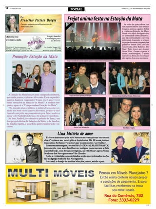 12   O REPÓRTER
                                                                    SOCIAL                                                                                 SÁBADO, 19 de setembro de 2009




              Por
              Franciéle Picinin Borges                         Frejat anima festa na Estação da Mata
              Contato: oreportersocial@yahoo.com.br                                                                                                           Na noite de quarta-feira, um
              Fone: 3332-2000                                                                                                                               dos maiores shows dos últimos
                                                                                                                                                            tempos, animou a galera de Ijuí
                                                                                                                                                            e região na Estação da Mata.
                                                                                                                                                            Frejat veio à Ijuí, divulgar o dis-
                                                                                                                                                            co “Intimidade entre Estranhos”,
                                                                                                                                                            que dá continuidade à carreira
                                                                                                                                                            individual, trazendo o primei-
                                                                                                                                                            ro grupo de novas composições
                                                                                                                                                            gravadas desde 2003. Pro dia
                                                                                                                                                            nascer feliz, Bete Balanço, Por
                                                                                                                                                            Você, Todo Amor que Houver
                                                                                                                                                            Nessa Vida, Porque a gente é
                                                                                                                                                            assim, Malandragem, O poeta
       Promoção Estação da Mata                                                                                                                             está vivo e Amor pra recomeçar
                                                                                                                                                            são alguns dos seus sucessos.
                                                               Frejat é considerado um dos maiores autores e compositores da música brasileira




  A Estação da Mata lançou uma campanha cultural,                  Frejat com Clóvis Sperotto, no Versatto                                 Giovana, Bruna, Bruninha, Mariana, Vitória e Luísa
que uniu prazer, cultura e diversão. Para os partici-
pantes, bastava responder "Como você quer viver
essas emoções na Estação da Mata?" A melhor res-
posta, agora é o "Compromisso Estação da Mata".
  "No mundo dos sentidos, o misto de emoções re-
sulta no bem viver: quero diversão, prazer e cul-
tura de um jeito surpreendente pra fazer valer a
pena", de Nadieli Oichenaz, foi a frase vencedora.
  Na foto, Nadieli, recebendo o prêmio de Jerry, um
dos proprietários da Estação da Mata, e da Sandra,
da loja Incógnita, a qual foi a patrocinadora do con-
curso.                                                                    Priscila, Loni, Michele e Íria                                                     Vitor Rolim e Ângela


                                                      Uma história de amor
                                            Existem tesouros que não bastam serem apenas encontra-
                                          dos. Precisam ser protegido e lapidados. Há 60 anos juntos,
                                          buscamos fortalecer o amor que nos faz unir e acreditar.
                                            Com essa mensagem, o casal MADALENA & ALBERTO HECK,
                                          juntamente com seus familiares e amigos, comemoram a data
                                          especial hoje, com bênção religiosa, às 10h30 na Capela Nossa
                                          Senhora dos Navegantes na Vila Chorão.
                                            Após a cerimônia, os convidados serão recepcionados no Sa-
                                          lão da Igreja Senhora dos Navegantes.
                                            Ao casal, o desejo de muitas bênçãos, amor, saúde e paz.




                                                                                                                                                                                                CMYK
 