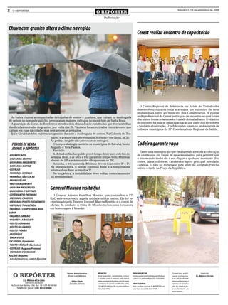 2    O REPÓRTER
                                                                                           O REPÓRTER
                                                                                                                                                                                        SÁBADO, 19 de setembro de 2009


                                                                                                   Da Redação


Chuva com granizo altera o clima na região
                                                                                                                                            Cerest realiza encontro de capacitação




                                                                                                                                              O Centro Regional de Referência em Saúde do Trabalhador
                                                                                                                                            desenvolveu durante toda a semana um encontro de seus
                                                                                                                                            profissionais junto ao Sindicato dos Comerciários. A equipe
   As fortes chuvas acompanhadas de rajadas de ventos e granizos, que caíram na madrugada                                                   multiprofissional do Cerest participou de encontro no qual foram
de ontem no noroeste gaúcho, provocaram maiores estragos no município de Santa Rosa.                                                        discutidos temas relacionados à saúde do trabalhador. O objetivo
   A guarnição do Corpo de Bombeiros atendeu dois chamados de residências que tiveram telhas                                                do encontro foi buscar uma capacitação por parte dos servidores
danificadas em razão do granizo, por volta das 2h. Também foram retiradas cinco árvores que                                                 e também atualização. O público alvo foram os profissionais de
caíram em ruas da cidade, mas sem provocar prejuízos.                                                                                       todos os municípios da 17ª Coordenadoria Regional de Saúde.
   Ijuí e Giruá também registraram granizo durante a madrugada de ontem. Na Colmeia do Tra-
                                 balho, o granizo caiu por volta das 3h40min e em Giruá, às 3h.
                                 As pedras de gelo não provocaram estragos.
    PONTOS DE VENDA                O temporal atingiu também os municípios de Ibirubá, Santo                                                Cadeira garante vaga
                                 Augusto e Três Passos.
    JORNAL O REPÓRTER              Previsão                                                                                                   Existe uma mania em Ijuí que está fazendo a escola: a colocação
• BIG MERCADO
                                   A Metsul de São Leopoldo prevê tempo firme para este fim de                                              de obstáculos em vagas de estacionamento, para permitir que
                                 semana. Hoje, o ar seco e frio garantem tempo bom. Mínimas                                                 o interessado tenha ela a seu dispor a qualquer momento. São
• BIOFARMA CENTRO
                                 abaixo de 10º e máximas não ultrapassam os 20º.                                                            cones, faixas refletivas, cavaletes e agora principal novidade:
• BIOFARMA IMIGRANTES              Amanhã, o frio aumenta. Mínimas devem ficar entre 5º e 7º.
• BIOFARMA MATRIZ                                                                                                                           cadeiras. O fato foi registrado pela lente do fotógrafo Pancho
                                 Na segunda-feira, o tempo continua firme e a temperatura                                                   ontem à tarde na Praça da República.
• COTRIJUI                       mínima deve ficar acima dos 5º.
• FARMÁCIA MODELO                  Na terça-feira, a instabilidade deve voltar, com o aumento
• FARMÁCIA SÃO LUCAS             da nebulosidade.
• FRANGOS IJUÍ
• FRUTEIRA SANTA FÉ
• LIVRARIA PROGRESSO
- LANCHERIA D’NÁPOLES
                                                     General Mourão visita Ijuí
• LOTÉRICA TIO PATINHAS                                O General Antonio Hamilton Mourão, que comandou o 27º
• MERCADO CARDOSO                                    GAC esteve em visita aquela unidade militar ontem. Ele foi re-
• MERCADO PONTO ECONÔMICO                            cepcionado pelo Tenente Coronel Marcos Rogério e o corpo de
• MERCADO TIA LUCINDA                                oficiais da unidade. A visita de Mourão incluiu uma formatura
- PADARIA E CONFEITARIA MAIS                         em homenagem à Mourão.
SABOR
• PADARIA DAMIÃO
• PADARIA LA BAGUETI
• POSTO BURMANN
• POSTO DO GANSO
• POSTO TIGRÃO
• QUIOSQUE
• SAGA VIDEO
LOCADORA (Ajuricaba)
• POSTO STADLER (Ajuricaba)
• COTRIJUI (Augusto Pestana)
• MERCADO E AÇOUGUE
AOZANI (Bozano)
• CASA COLONIAL SABOR E SAÚDE




      O REPÓRTER                                                 Diretor Administrativo:   REDAÇÃO                                     PARA ANUNCIAR                              Os artigos publi-           Impressão:
                                                                  Enzo Luis Mânica         Envie sugestões, comentários, críticas      Escreva para comercialoreporter@yahoo      cados com assina-     E.L. Mânica e Cia Ltda.
                                                                                           e dúvidas para a redação pelo e-mail        .com.br ou pelo telefone (55) 3333 7426.   tura não traduzem
                   E.L. Mânica e Cia Ltda.                            Editor Chefe:        redacaooreporter@yahoo.com.br; para                                                    necessariamente a
                     CNPJ: 09.475.474/000164
                                                                   Sandro Silvello         o endereço Av. David José Martins, 1356,    PARA ASSINAR                               opinião do jornal e
    Av. David José Martins, 1356 - Ijuí - RS - CEP.: 98700-000                             CEP 98700-000, Ijuí, RS; ou pelo telefone   Para receber o jornal O REPÓRTER em        são de inteira res-
          Telefone geral: (55) 3332 2000                                                   (55) 3332 5985.                             casa ligue para (55) 3333 7426             ponsabilidade de
                                                                                                                                                                                  seus autores.
 