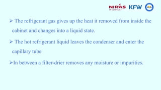  The refrigerant gas gives up the heat it removed from inside the
cabinet and changes into a liquid state.
 The hot refrigerant liquid leaves the condenser and enter the
capillary tube
In between a filter-drier removes any moisture or impurities.
 