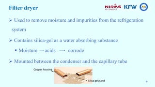 Filter dryer
 Used to remove moisture and impurities from the refrigeration
system
 Contains silica-gel as a water absorbing substance
 Moisture acids corrode
 Mounted between the condenser and the capillary tube
Copper housing
Silica gel/sand 9
 