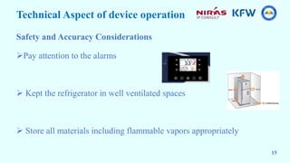 Technical Aspect of device operation
Safety and Accuracy Considerations
Pay attention to the alarms
 Kept the refrigerator in well ventilated spaces
 Store all materials including flammable vapors appropriately
15
 