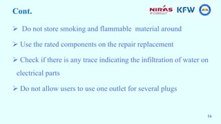 Cont.
 Do not store smoking and flammable material around
 Use the rated components on the repair replacement
 Check if there is any trace indicating the infiltration of water on
electrical parts
 Do not allow users to use one outlet for several plugs
16
 