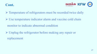 Cont.
 Temperature of refrigerators must be recorded twice daily
 Use temperature indicator alarm and vaccine cold chain
monitor to indicate abnormal condition
 Unplug the refrigerator before making any repair or
replacement
17
 