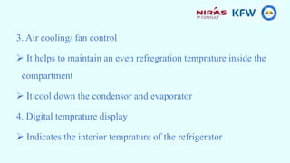 3. Air cooling/ fan control
 It helps to maintain an even refregration temprature inside the
compartment
 It cool down the condensor and evaporator
4. Digital temprature display
 Indicates the interior temprature of the refrigerator
 