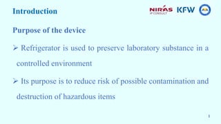 Introduction
Purpose of the device
 Refrigerator is used to preserve laboratory substance in a
controlled environment
 Its purpose is to reduce risk of possible contamination and
destruction of hazardous items
1
 