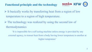 Functional principle and the technology
 It basically works by transferring heat from a region of low
temperature to a region of high temperature.
 The technology was realized by using the second law of
thermodynamics
‘It is impossible for a self acting machine unless energy is provided by any
external agency, to transer heat from a body having lower temprature to another at
higher temprature’
2
 