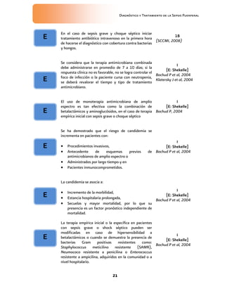 Diagnóstico y Tratamiento de la Sepsis Puerperal
21
En el caso de sepsis grave y choque séptico iniciar
tratamiento antibiótico intravenoso en la primera hora
de hacerse el diagnóstico con cobertura contra bacterias
y hongos.
1B
(SCCMI, 2008)
Se considera que la terapia antimicrobiana combinada
debe administrarse en promedio de 7 a 10 días; si la
respuesta clínica no es favorable, no se logra controlar el
foco de infección o la paciente cursa con neutropenia,
se deberá revalorar el tiempo y tipo de tratamiento
antimicrobiano.
I
[E: Shekelle]
Bochud P et al, 2004
Klatersky J et al, 2004
El uso de monoterapia antimicrobiana de amplio
espectro es tan efectiva como la combinación de
betalactámicos y aminoglucósidos, en el caso de terapia
empírica inicial con sepsis grave o choque séptico
I
[E: Shekelle]
Bochud P, 2004
Se ha demostrado que el riesgo de candidemia se
incrementa en pacientes con:
 Procedimientos invasivos,
 Antecedente de esquemas previos de
antimicrobianos de amplio espectro o
 Administrados por largo tiempo y en
 Pacientes inmunocomprometidos.
I
[E: Shekelle]
Bochud P et al, 2004
La candidemia se asocia a:
 Incremento de la morbilidad,
 Estancia hospitalaria prolongada,
 Secuelas y mayor mortalidad, por lo que su
presencia es un factor pronóstico independiente de
mortalidad.
I
[E: Shekelle]
Bochud P et al, 2004
La terapia empírica inicial o la específica en pacientes
con sepsis grave o shock séptico pueden ser
modificadas en caso de hipersensibilidad a
betalactámicos o cuando se demuestra la presencia de
bacterias Gram positivas resistentes como:
Staphylococcus meticilino resistente (SAMR),
Neumococo resistente a penicilina o Enterococcus
resistente a ampicilina, adquiridos en la comunidad o a
nivel hospitalario.
I
[E: Shekelle]
Bochud P et al, 2004
E
E
E
E
E
E
 