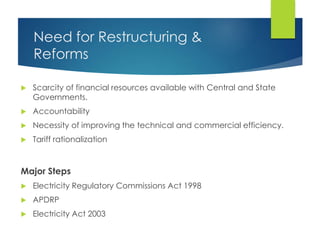 Need for Restructuring &
Reforms
 Scarcity of financial resources available with Central and State
Governments.
 Accountability
 Necessity of improving the technical and commercial efficiency.
 Tariff rationalization
Major Steps
 Electricity Regulatory Commissions Act 1998
 APDRP
 Electricity Act 2003
 