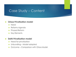 Case Study – Content
 Orissa Privatization model
 Need
 Reforms Agenda
 Phased Reform
 Key Elements
 Delhi Privatization model
 Need for privatization
 Unbundling – Model adopted
 Outcome – Comparison with Orissa Model
 