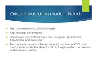 Orissa privatization model – Needs
 High transmission and distribution losses
 Poor financial performance
 Inadequate accountability for various segments (generation,
transmission, and distribution
 There was also need to solve the financial problems of OSEB and
meet the demand of funds for investment in generation, transmission
and distribution system.
 