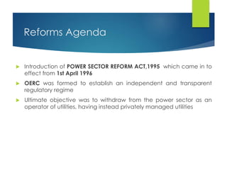 Reforms Agenda
 Introduction of POWER SECTOR REFORM ACT,1995 which came in to
effect from 1st April 1996
 OERC was formed to establish an independent and transparent
regulatory regime
 Ultimate objective was to withdraw from the power sector as an
operator of utilities, having instead privately managed utilities
 