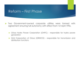 Reform – First Phase
 Two Government-owned corporate utilities were formed with
agreement ensuring full autonomy with effect from 1st April 1996.
 Orissa Hydro Power Corporation (OHPC) - responsible for hydro power
generation
 Grid Corporation of Orissa (GRIDCO) - responsible for transmission and
distribution functions
 