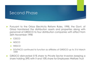 Second Phase
 Pursuant to the Orissa Electricity Reform Rules, 1998, the Govt. of
Orissa transferred the distribution assets and properties along with
personnel of GRIDCO to four distribution companies with effect from
26th November 1998
 CESCO
 NESCO
 WESCO
 SOUTHCO continued to function as affiliates of GRIDCO up to 31st March
1999
 GRIDCO disinvested 51% share to Private Sector Investors keeping a
share holding 39% with it and 10% share for Employees Welfare Trust
 