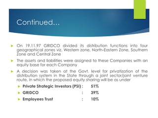 Continued…
 On 19.11.97 GRIDCO divided its distribution functions into four
geographical zones viz. Western zone, North-Eastern Zone, Southern
Zone and Central Zone
 The assets and liabilities were assigned to these Companies with an
equity base for each Company
 A decision was taken at the Govt. level for privatization of the
distribution system in the State through a joint sector/joint venture
route, in which the proposed equity sharing will be as under
 Private Strategic Investors (PSI) : 51%
 GRIDCO : 39%
 Employees Trust : 10%
 