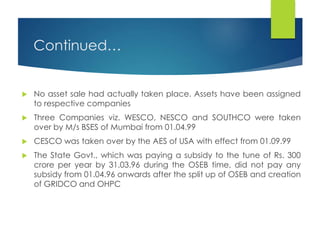 Continued…
 No asset sale had actually taken place. Assets have been assigned
to respective companies
 Three Companies viz. WESCO, NESCO and SOUTHCO were taken
over by M/s BSES of Mumbai from 01.04.99
 CESCO was taken over by the AES of USA with effect from 01.09.99
 The State Govt., which was paying a subsidy to the tune of Rs. 300
crore per year by 31.03.96 during the OSEB time, did not pay any
subsidy from 01.04.96 onwards after the split up of OSEB and creation
of GRIDCO and OHPC
 