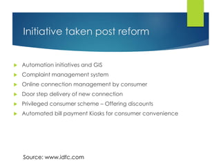 Initiative taken post reform
 Automation initiatives and GIS
 Complaint management system
 Online connection management by consumer
 Door step delivery of new connection
 Privileged consumer scheme – Offering discounts
 Automated bill payment Kiosks for consumer convenience
Source: www.idfc.com
 