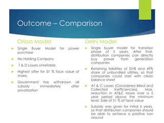 Outcome – Comparison
Orissa Model
 Single Buyer Model for power
purchase
 No Holding Company
 T & D Losses Unreliable.
 Highest offer for 51 % face value of
share.
 Government has withdrawn all
subsidy immediately after
privatization
Delhi Model
 Single buyer model for transition
phase of 5 years. After that,
distribution companies can directly
buy power from generation
companies
 Retaining liabilities of DVB and 49%
share of unbundled utilities, so that
companies could start with clean
balance sheet
 AT & C Losses (Considered Billed and
Collected Inefficiencies). Max.
reduction in AT&C losses over a 5
year period above the minimum
level. Sale of 51 % at face value
 Subsidy was given for initial 5 years,
so that distribution companies should
be able to achieve a positive turn
around
 