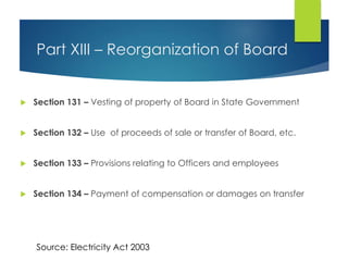 Part XIII – Reorganization of Board
 Section 131 – Vesting of property of Board in State Government
 Section 132 – Use of proceeds of sale or transfer of Board, etc.
 Section 133 – Provisions relating to Officers and employees
 Section 134 – Payment of compensation or damages on transfer
Source: Electricity Act 2003
 