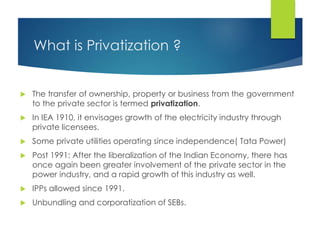 What is Privatization ?
 The transfer of ownership, property or business from the government
to the private sector is termed privatization.
 In IEA 1910, it envisages growth of the electricity industry through
private licensees.
 Some private utilities operating since independence( Tata Power)
 Post 1991: After the liberalization of the Indian Economy, there has
once again been greater involvement of the private sector in the
power industry, and a rapid growth of this industry as well.
 IPPs allowed since 1991.
 Unbundling and corporatization of SEBs.
 
