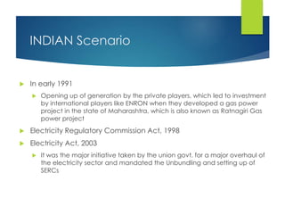 INDIAN Scenario
 In early 1991
 Opening up of generation by the private players, which led to investment
by international players like ENRON when they developed a gas power
project in the state of Maharashtra, which is also known as Ratnagiri Gas
power project
 Electricity Regulatory Commission Act, 1998
 Electricity Act, 2003
 It was the major initiative taken by the union govt. for a major overhaul of
the electricity sector and mandated the Unbundling and setting up of
SERCs
 