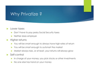 Why Privatize ?
 Lower taxes
 Don’t have to pay pesky Social Security taxes
 Neither does employer
 Higher returns
 You will be smart enough to always have high rates of return
 You will be smart enough to outsmart the market
 Market always rises, or at least, your returns will always grow
 Self-control
 In charge of your money: you pick stocks or other investments
 No one else has hand on your money
 