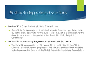 Restructuring related sections
 Section 82 – Constitution of State Commission
 Every State Government shall, within six months from the appointed date,
by notification, constitute for the purposes of this Act, a Commission for the
State to be known as the (name of the State) Electricity Regulatory
Commission
 Section 17 of Electricity Regulatory Commission Act, 1998
 The State Government may, if it deems fit, by notification in the Official
Gazette, establish, for the purposes of this Act, a Commission for the State
to be known as the (name of the State) Electricity Regulatory Commission.
 
