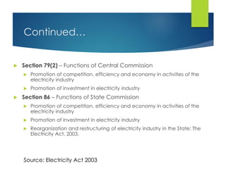 Continued…
 Section 79(2) – Functions of Central Commission
 Promotion of competition, efficiency and economy in activities of the
electricity industry
 Promotion of investment in electricity industry
 Section 86 – Functions of State Commission
 Promotion of competition, efficiency and economy in activities of the
electricity industry
 Promotion of investment in electricity industry
 Reorganization and restructuring of electricity industry in the State; The
Electricity Act, 2003.
Source: Electricity Act 2003
 