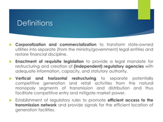Definitions
 Corporatization and commercialization to transform state-owned
utilities into separate (from the ministry/government) legal entities and
restore financial discipline.
 Enactment of requisite legislation to provide a legal mandate for
restructuring and creation of (independent) regulatory agencies with
adequate information, capacity, and statutory authority.
 Vertical and horizontal restructuring to separate potentially
competitive generation and retail activities from the natural
monopoly segments of transmission and distribution and thus
facilitate competitive entry and mitigate market power.
 Establishment of regulatory rules to promote efficient access to the
transmission network and provide signals for the efficient location of
generation facilities.
 