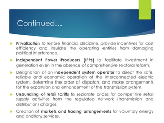Continued…
 Privatization to restore financial discipline, provide incentives for cost
efficiency and insulate the operating entities from damaging
political interference.
 Independent Power Producers (IPPs) to facilitate investment in
generation even in the absence of comprehensive sectoral reform.
 Designation of an independent system operator to direct the safe,
reliable and economic operation of the interconnected electric
system, determine the order of dispatch, and make arrangements
for the expansion and enhancement of the transmission system.
 Unbundling of retail tariffs to separate prices for competitive retail
supply activities from the regulated network (transmission and
distribution) charges.
 Creation of markets and trading arrangements for voluntary energy
and ancillary services.
 