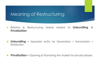 Meaning of Restructuring
 Reforms & Restructuring Mainly related to Unbundling &
Privatization
 Unbundling – Separate entity for Generation + Transmission +
Distribution
 Privatization – Opening & Promoting the market for private players
 