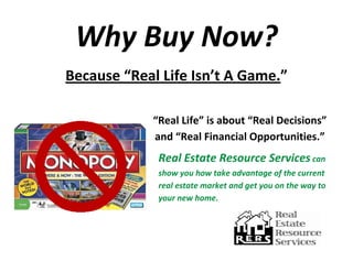 Why Buy Now? 
Because “Real Life Isn’t A Game.” 
                                                                               
             “Real Life” is about “Real Decisions”           
             and “Real Financial Opportunities.”  
              Real Estate Resource Services can 
              show you how take advantage of the current 
              real estate market and get you on the way to 
              your new home. 
 