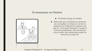 Τα Δικαιώματα του Παιδιού
■ Ελευθερία γνώμης του παιδιού
■ Κάθε παιδί έχει το δικαίωμα να ακούγεται
και να εκφράζει τη γνώμη του για όλα τα
ζητήματα και τα θέματα που αφορούν στη
ζωή του. Αυτό ισχύει ιδιαίτερα σε νομικές ή
διοικητικές διαδικασίες. Όσο μεγαλύτερο
είναι το παιδί, τόσο περισσότερο πρέπει να
ακούγεται η γνώμη του.
Ασημιδου Ραφαηλία Ε1 - 2ο Δημοτικό Σχολείο Ξάνθης 13
 